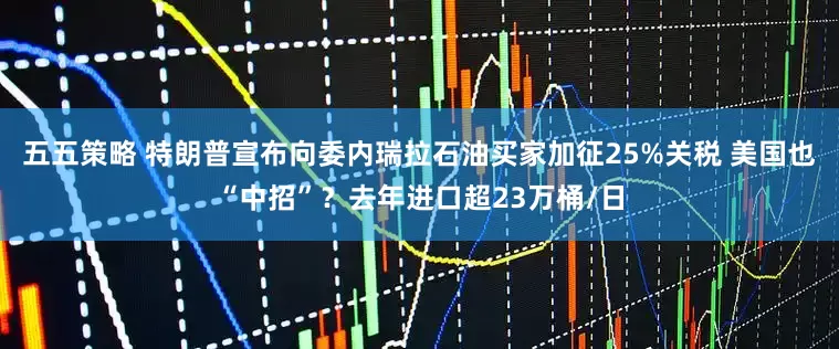五五策略 特朗普宣布向委内瑞拉石油买家加征25%关税 美国也“中招”？去年进口超23万桶/日