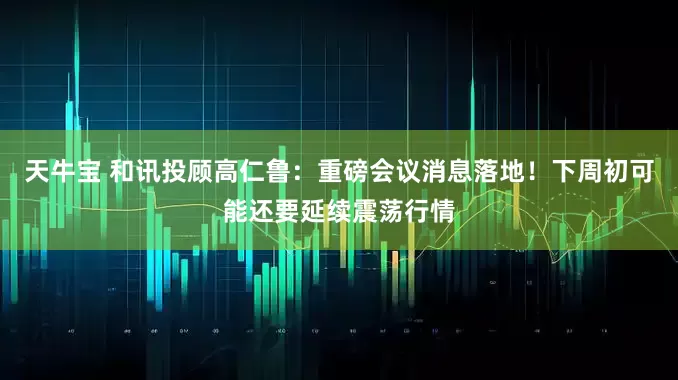 天牛宝 和讯投顾高仁鲁：重磅会议消息落地！下周初可能还要延续震荡行情