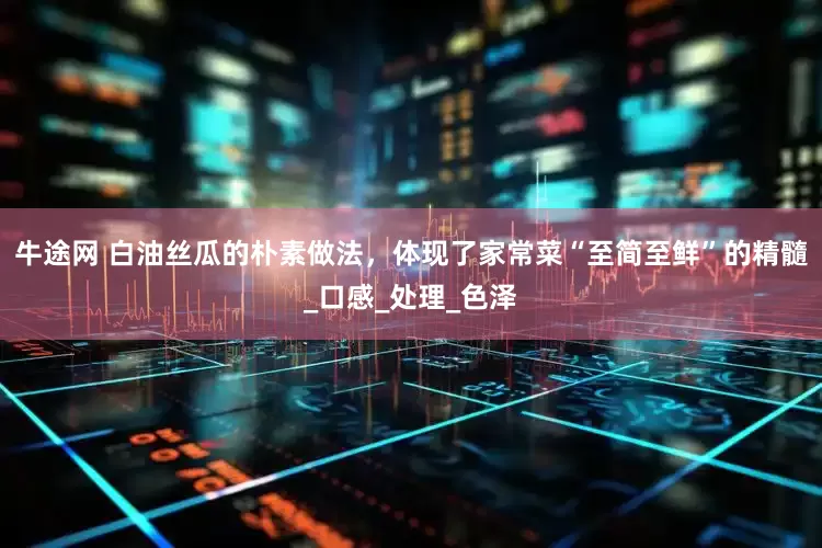 牛途网 白油丝瓜的朴素做法，体现了家常菜“至简至鲜”的精髓_口感_处理_色泽