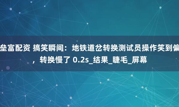 垒富配资 搞笑瞬间：地铁道岔转换测试员操作笑到偏，转换慢了 0.2s_结果_睫毛_屏幕
