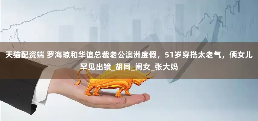 天猫配资端 罗海琼和华谊总裁老公澳洲度假，51岁穿搭太老气，俩女儿罕见出镜_胡同_闺女_张大妈