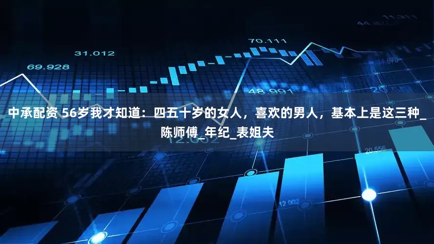 中承配资 56岁我才知道：四五十岁的女人，喜欢的男人，基本上是这三种_陈师傅_年纪_表姐夫