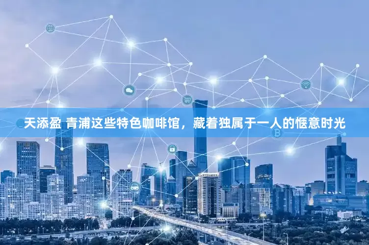 天添盈 青浦这些特色咖啡馆，藏着独属于一人的惬意时光