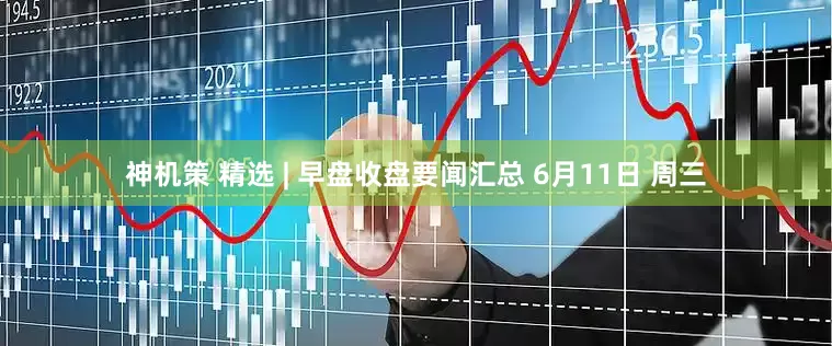 神机策 精选 | 早盘收盘要闻汇总 6月11日 周三