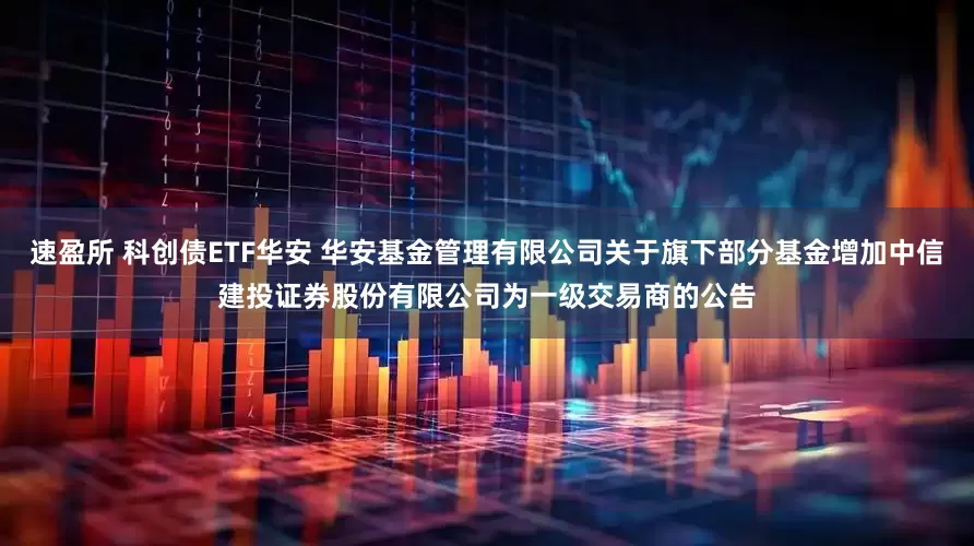 速盈所 科创债ETF华安 华安基金管理有限公司关于旗下部分基金增加中信建投证券股份有限公司为一级交易商的公告